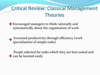Critical Review: Classical Management
                Theories
+ Encouraged managers to think rationally and
    systematically about the organisation of work


    Increased productivity through efficiency (work
+   specialisation of simple tasks)


    People selected for tasks which they are best suited and
+   can be learned easily
 