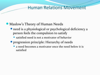 Human Relations Movement


Maslow’s Theory of Human Needs
  need is a physiological or psychological deficiency a
   person feels the compulsion to satisfy
       satisfied need is not a motivator of behavior
  progression principle: Hierarchy of needs
       a need becomes a motivator once the need below it is
        satisfied
 