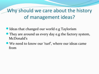 Why should we care about the history
      of management ideas?
Ideas that changed our world e.g Taylorism
They are around us every day e.g the factory system,
 McDonald’s
We need to know our ‘turf’, where our ideas came
 from
 