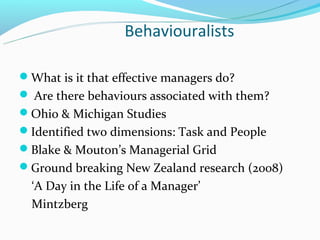 Behaviouralists

What is it that effective managers do?
 Are there behaviours associated with them?
Ohio & Michigan Studies
Identified two dimensions: Task and People
Blake & Mouton’s Managerial Grid
Ground breaking New Zealand research (2008)
  ‘A Day in the Life of a Manager’
  Mintzberg
 