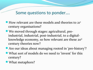 Some questions to ponder….
How relevant are these models and theories to 21 st
 century organisations?
We moved through stages: agricultural, pre-
 industrial, industrial, post-industrial, to a digital-
 knowledge economy, so how relevant are these 20th
 century theories now?
Are our ideas about managing rooted in ‘pre-history’?
What sort of models do we need to ‘invent’ for this
 century?
What metaphors?
 