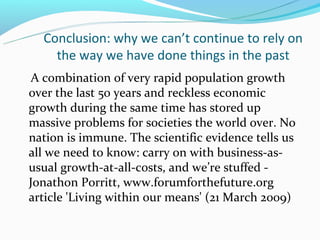 Conclusion: why we can’t continue to rely on
    the way we have done things in the past
 A combination of very rapid population growth
over the last 50 years and reckless economic
growth during the same time has stored up
massive problems for societies the world over. No
nation is immune. The scientific evidence tells us
all we need to know: carry on with business-as-
usual growth-at-all-costs, and we’re stuffed -
Jonathon Porritt, www.forumforthefuture.org
article 'Living within our means' (21 March 2009)
 