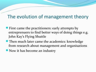 The evolution of management theory
First came the practitioners: early attempts by
 entreprenuers to find better ways of doing things e.g.
 John Kay’s Flying Shuttle
Then much later came the academics: knowledge
 from research about management and organisations
Now it has become an industry
 