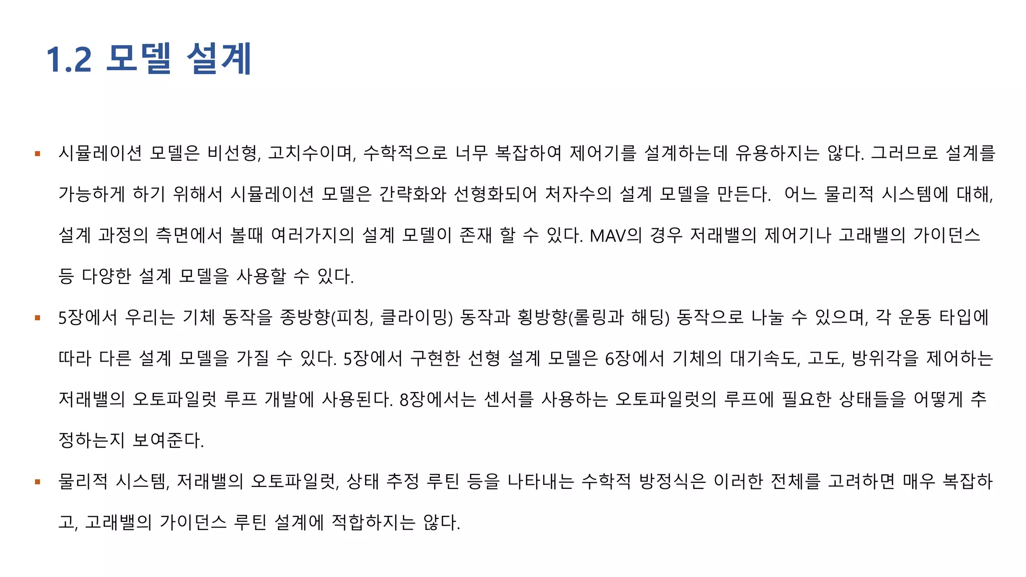  시뮬레이션 모델은 비선형, 고치수이며, 수학적으로 너무 복잡하여 제어기를 설계하는데 유용하지는 않다. 그러므로 설계를
가능하게 하기 위해서 시뮬레이션 모델은 간략화와 선형화되어 처자수의 설계 모델을 만든다. 어느 물리적 시스템에 대해,
설계 과정의 측면에서 볼때 여러가지의 설계 모델이 존재 할 수 있다. MAV의 경우 저래밸의 제어기나 고래밸의 가이던스
등 다양한 설계 모델을 사용할 수 있다.
 5장에서 우리는 기체 동작을 종방향(피칭, 클라이밍) 동작과 횡방향(롤링과 해딩) 동작으로 나눌 수 있으며, 각 운동 타입에
따라 다른 설계 모델을 가질 수 있다. 5장에서 구현한 선형 설계 모델은 6장에서 기체의 대기속도, 고도, 방위각을 제어하는
저래밸의 오토파일럿 루프 개발에 사용된다. 8장에서는 센서를 사용하는 오토파일럿의 루프에 필요한 상태들을 어떻게 추
정하는지 보여준다.
 물리적 시스템, 저래밸의 오토파일럿, 상태 추정 루틴 등을 나타내는 수학적 방정식은 이러한 전체를 고려하면 매우 복잡하
고, 고래밸의 가이던스 루틴 설계에 적합하지는 않다.
1.2 모델 설계
 