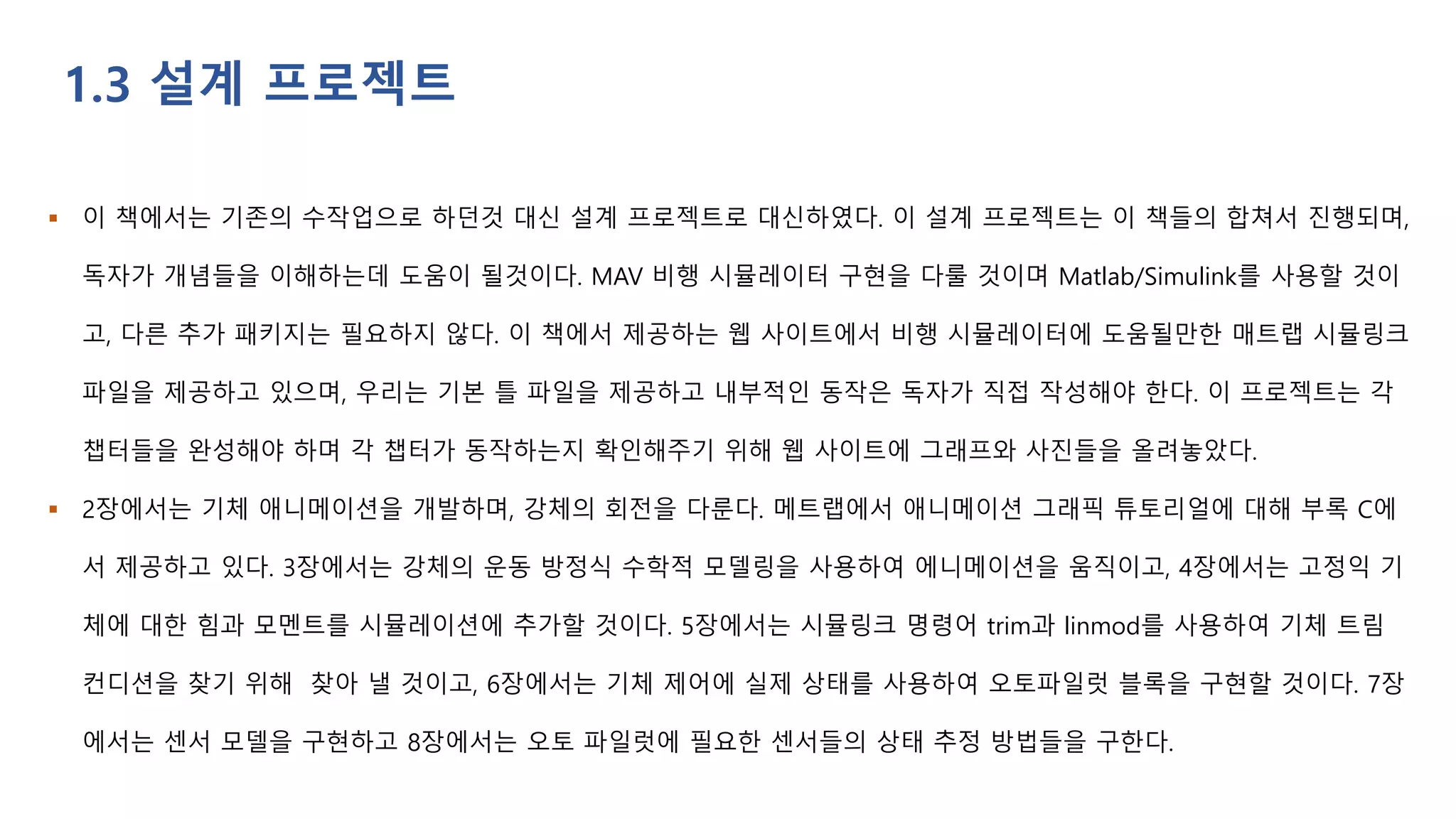  이 책에서는 기존의 수작업으로 하던것 대신 설계 프로젝트로 대신하였다. 이 설계 프로젝트는 이 책들의 합쳐서 진행되며,
독자가 개념들을 이해하는데 도움이 될것이다. MAV 비행 시뮬레이터 구현을 다룰 것이며 Matlab/Simulink를 사용할 것이
고, 다른 추가 패키지는 필요하지 않다. 이 책에서 제공하는 웹 사이트에서 비행 시뮬레이터에 도움될만한 매트랩 시뮬링크
파일을 제공하고 있으며, 우리는 기본 틀 파일을 제공하고 내부적인 동작은 독자가 직접 작성해야 한다. 이 프로젝트는 각
챕터들을 완성해야 하며 각 챕터가 동작하는지 확인해주기 위해 웹 사이트에 그래프와 사진들을 올려놓았다.
 2장에서는 기체 애니메이션을 개발하며, 강체의 회전을 다룬다. 메트랩에서 애니메이션 그래픽 튜토리얼에 대해 부록 C에
서 제공하고 있다. 3장에서는 강체의 운동 방정식 수학적 모델링을 사용하여 에니메이션을 움직이고, 4장에서는 고정익 기
체에 대한 힘과 모멘트를 시뮬레이션에 추가할 것이다. 5장에서는 시뮬링크 명령어 trim과 linmod를 사용하여 기체 트림
컨디션을 찾기 위해 찾아 낼 것이고, 6장에서는 기체 제어에 실제 상태를 사용하여 오토파일럿 블록을 구현할 것이다. 7장
에서는 센서 모델을 구현하고 8장에서는 오토 파일럿에 필요한 센서들의 상태 추정 방법들을 구한다.
1.3 설계 프로젝트
 