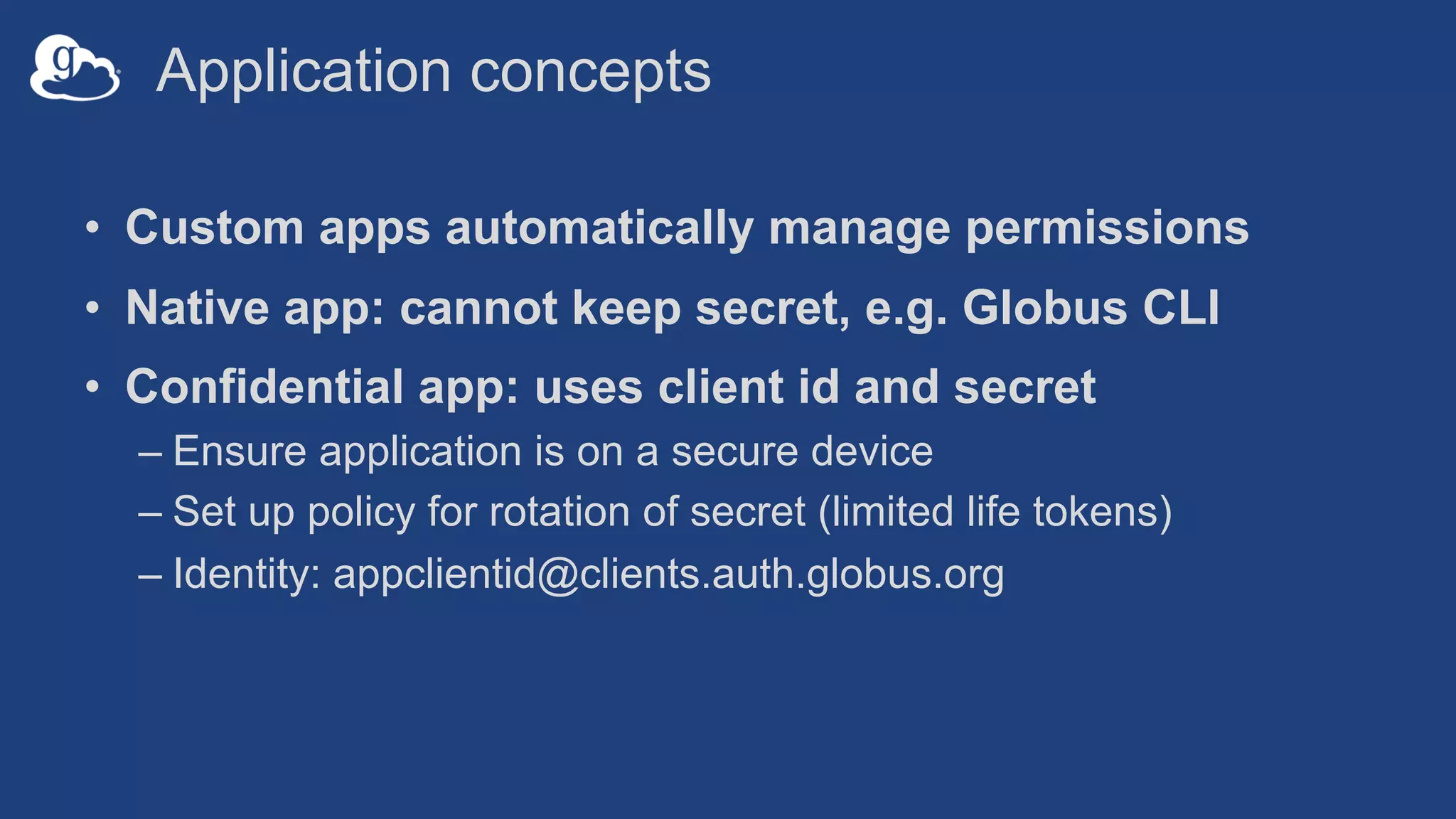 Application concepts
• Custom apps automatically manage permissions
• Native app: cannot keep secret, e.g. Globus CLI
• Confidential app: uses client id and secret
– Ensure application is on a secure device
– Set up policy for rotation of secret (limited life tokens)
– Identity: appclientid@clients.auth.globus.org
 
