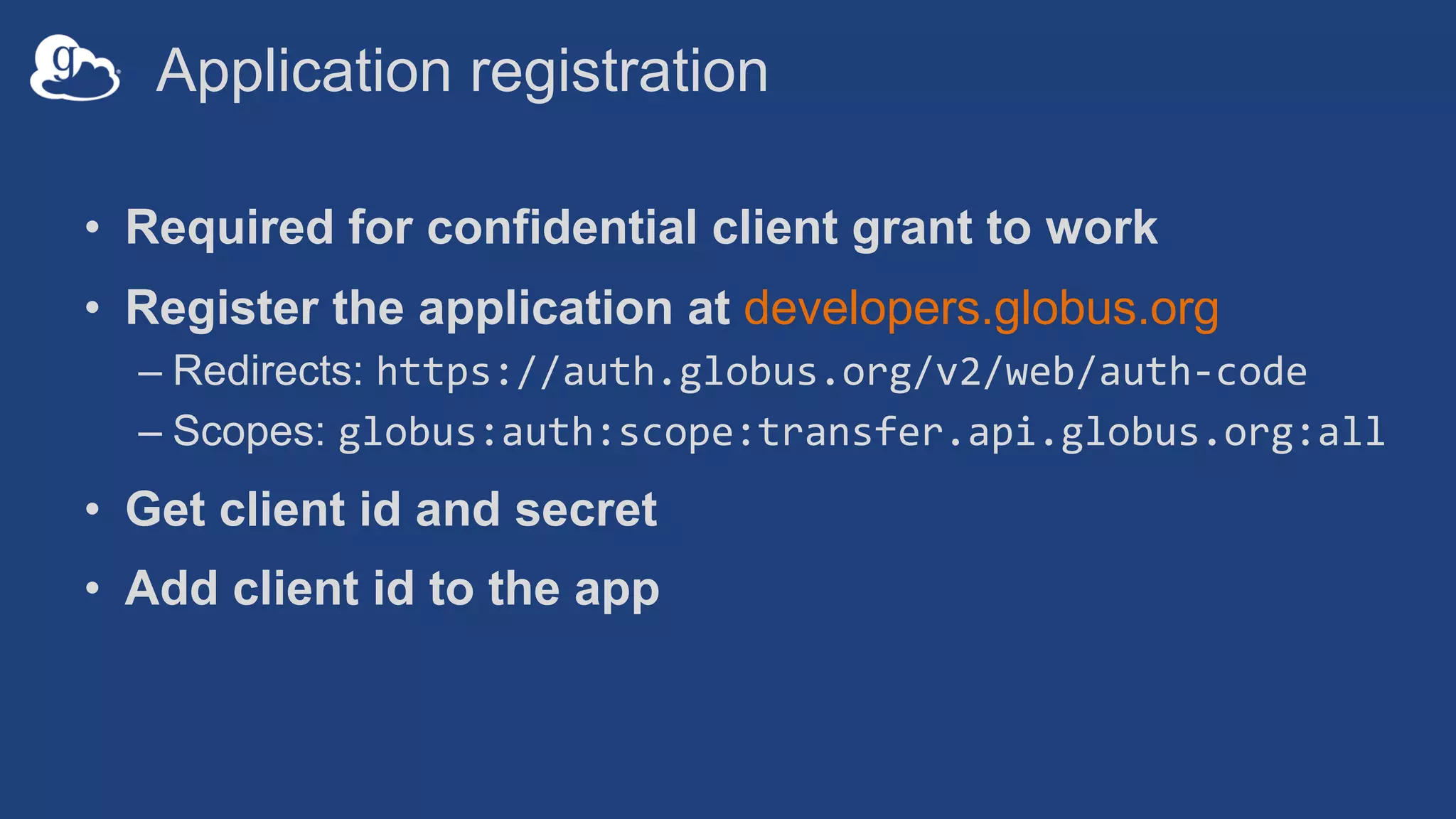 Application registration
• Required for confidential client grant to work
• Register the application at developers.globus.org
– Redirects: https://auth.globus.org/v2/web/auth-code
– Scopes: globus:auth:scope:transfer.api.globus.org:all
• Get client id and secret
• Add client id to the app
 