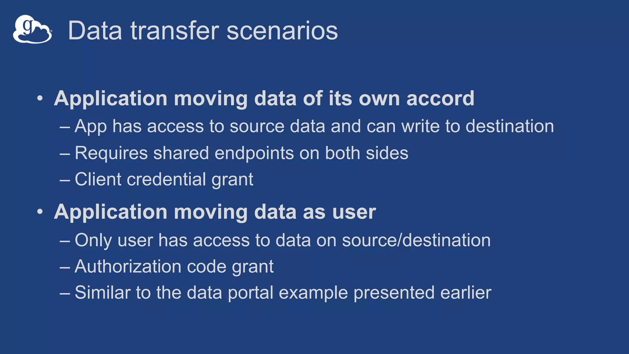 Data transfer scenarios
• Application moving data of its own accord
– App has access to source data and can write to destination
– Requires shared endpoints on both sides
– Client credential grant
• Application moving data as user
– Only user has access to data on source/destination
– Authorization code grant
– Similar to the data portal example presented earlier
 