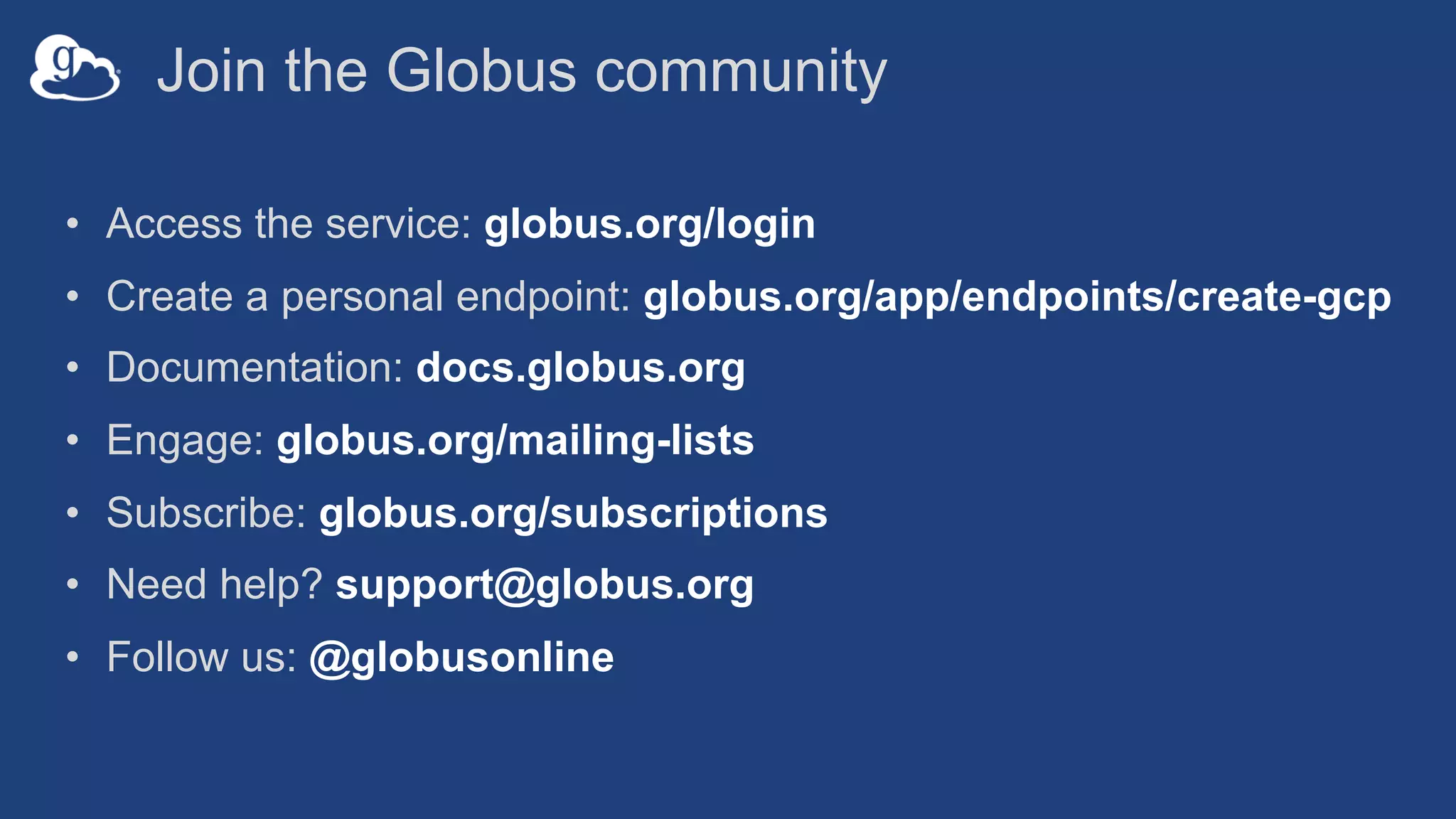 Join the Globus community
• Access the service: globus.org/login
• Create a personal endpoint: globus.org/app/endpoints/create-gcp
• Documentation: docs.globus.org
• Engage: globus.org/mailing-lists
• Subscribe: globus.org/subscriptions
• Need help? support@globus.org
• Follow us: @globusonline
 
