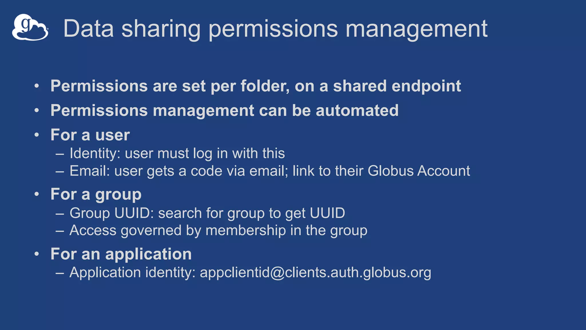 Data sharing permissions management
• Permissions are set per folder, on a shared endpoint
• Permissions management can be automated
• For a user
– Identity: user must log in with this
– Email: user gets a code via email; link to their Globus Account
• For a group
– Group UUID: search for group to get UUID
– Access governed by membership in the group
• For an application
– Application identity: appclientid@clients.auth.globus.org
 