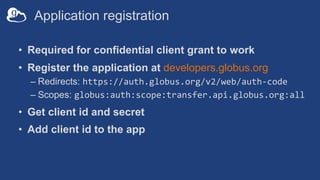 Application registration
• Required for confidential client grant to work
• Register the application at developers.globus.org
– Redirects: https://auth.globus.org/v2/web/auth-code
– Scopes: globus:auth:scope:transfer.api.globus.org:all
• Get client id and secret
• Add client id to the app
 