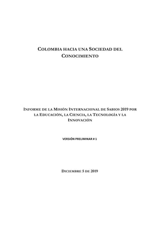 COLOMBIA HACIA UNA SOCIEDAD DEL
CONOCIMIENTO
INFORME DE LA MISIÓN INTERNACIONAL DE SABIOS 2019 POR
LA EDUCACIÓN, LA CIENCIA, LA TECNOLOGÍA Y LA
INNOVACIÓN
VERSIÓN PRELIMINAR # 1
DICIEMBRE 5 DE 2019
 