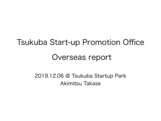 Tsukuba Start-up Promotion Oﬃce
Overseas report
2019.12.06 @ Tsukuba Startup Park
Akimitsu Takase
 