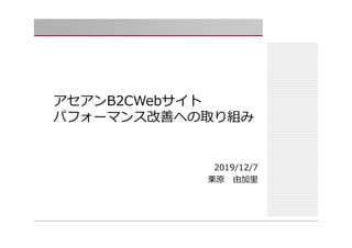 アセアンB2CWebサイト
パフォーマンス改善への取り組み
2019/12/7
栗原 由加⾥
 