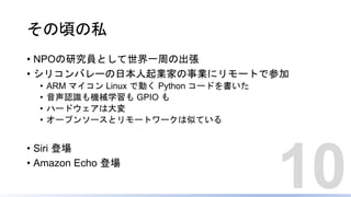 その頃の私
• NPOの研究員として世界一周の出張
• シリコンバレーの日本人起業家の事業にリモートで参加
• ARM マイコン Linux で動く Python コードを書いた
• 音声認識も機械学習も GPIO も
• ハードウェアは大変
• オープンソースとリモートワークは似ている
• Siri 登場
• Amazon Echo 登場
10
 