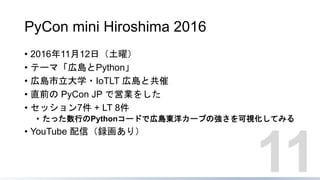 PyCon mini Hiroshima 2016
• 2016年11月12日（土曜）
• テーマ「広島とPython」
• 広島市立大学・IoTLT 広島と共催
• 直前の PyCon JP で営業をした
• セッション7件 + LT 8件
• たった数行のPythonコードで広島東洋カープの強さを可視化してみる
• YouTube 配信（録画あり）
11
 
