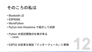 そのころの私は
• Bluetooth LE
• ESP8266
• MicroPython
• PyCon mini Hiroshima で紹介して好評
• Python の受託開発の仕事が来る
• CKAN
• ESP32 の記事を雑誌「インターフェース」に寄稿
12
 