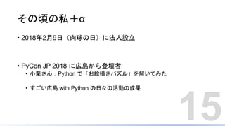 その頃の私＋α
• 2018年2月9日（肉球の日）に法人設立
• PyCon JP 2018 に広島から登壇者
• 小栗さん：Python で「お絵描きパズル」を解いてみた
• すごい広島 with Python の日々の活動の成果
15
 
