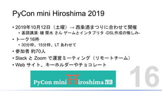 PyCon mini Hiroshima 2019
• 2019年10月12日（土曜）→ 西条酒まつりに合わせて開催
• 基調講演: 磯 蘭水 さん ゲームとインタプリタ -DSL作成の愉しみ-
• トーク16件
• 30分枠、15分枠、LT あわせて
• 参加者 約70人
• Slack と Zoom で運営ミーティング（リモートチーム）
• Web サイト、キーホルダーやチョコレート
16
 