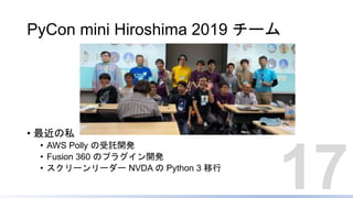 PyCon mini Hiroshima 2019 チーム
• 最近の私
• AWS Polly の受託開発
• Fusion 360 のプラグイン開発
• スクリーンリーダー NVDA の Python 3 移行
17
 