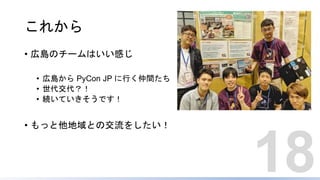 これから
• 広島のチームはいい感じ
• 広島から PyCon JP に行く仲間たち
• 世代交代？！
• 続いていきそうです！
• もっと他地域との交流をしたい！
18
 