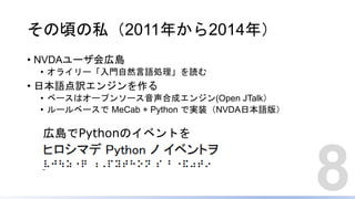 その頃の私（2011年から2014年）
• NVDAユーザ会広島
• オライリー「入門自然言語処理」を読む
• 日本語点訳エンジンを作る
• ベースはオープンソース音声合成エンジン(Open JTalk）
• ルールベースで MeCab + Python で実装（NVDA日本語版）
8
広島でPythonのイベントを
 