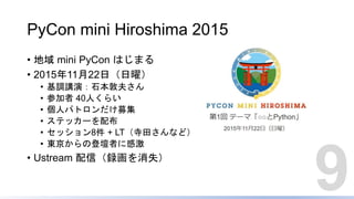 PyCon mini Hiroshima 2015
• 地域 mini PyCon はじまる
• 2015年11月22日（日曜）
• 基調講演：石本敦夫さん
• 参加者 40人くらい
• 個人パトロンだけ募集
• ステッカーを配布
• セッション8件 + LT（寺田さんなど）
• 東京からの登壇者に感激
• Ustream 配信（録画を消失）
9
 