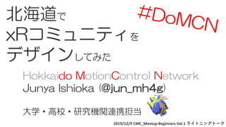 2019/12/9 CMC_Meetup Beginners Vol.1 ライトニングトーク
北海道で
xRコミュニティを
デザインしてみた
Hokkaido MotionControl Network
Junya Ishioka (@jun_mh4g)
大学・高校・研究機関連携担当
 