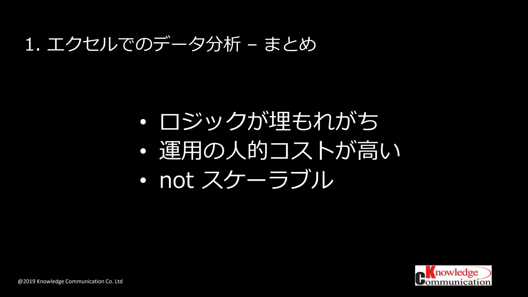 @2019 Knowledge Communication Co. Ltd
1. エクセルでのデータ分析 – まとめ
• ロジックが埋もれがち
• 運用の人的コストが高い
• not スケーラブル
 