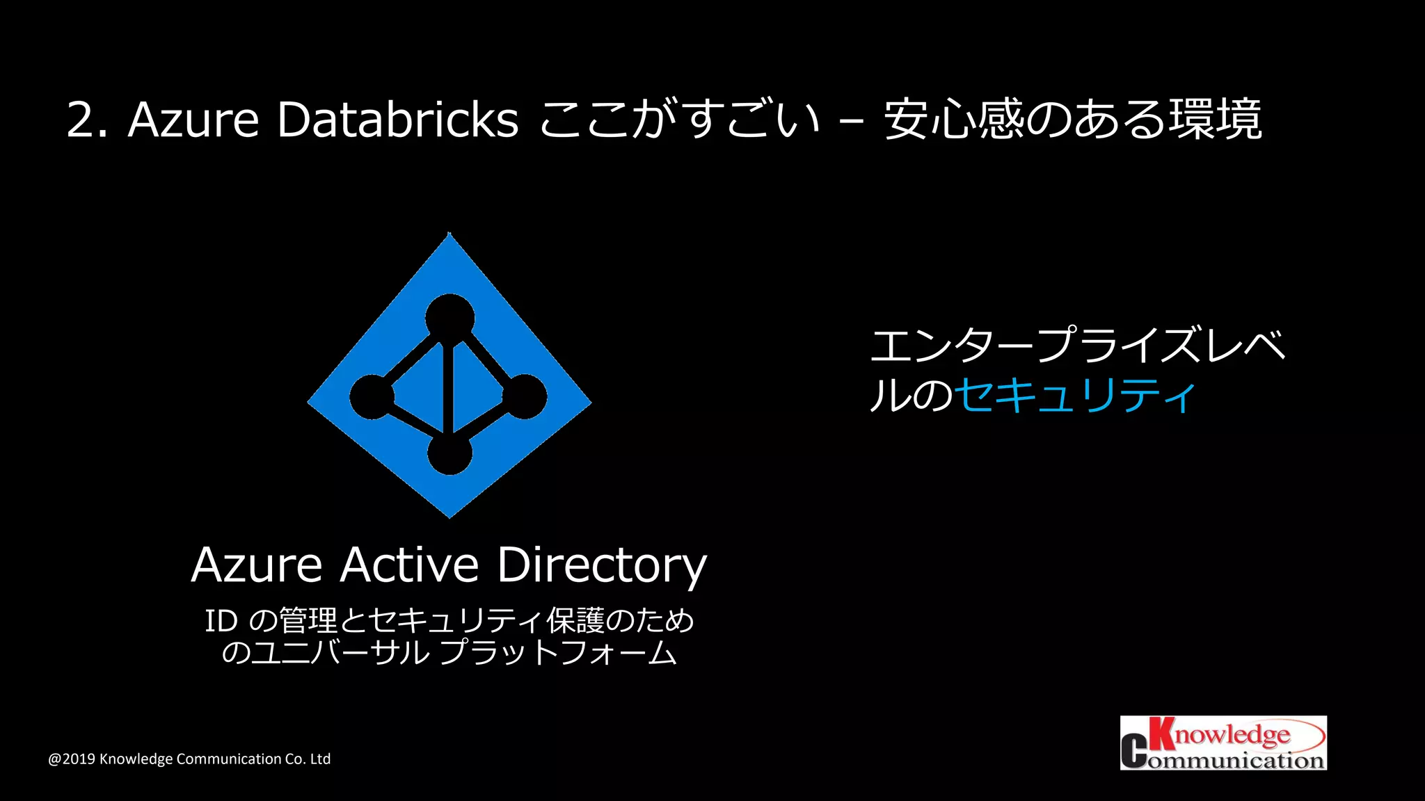 @2019 Knowledge Communication Co. Ltd
2. Azure Databricks ここがすごい – 安心感のある環境
エンタープライズレベ
ルのセキュリティ
Azure Active Directory
ID の管理とセキュリティ保護のため
のユニバーサル プラットフォーム
 