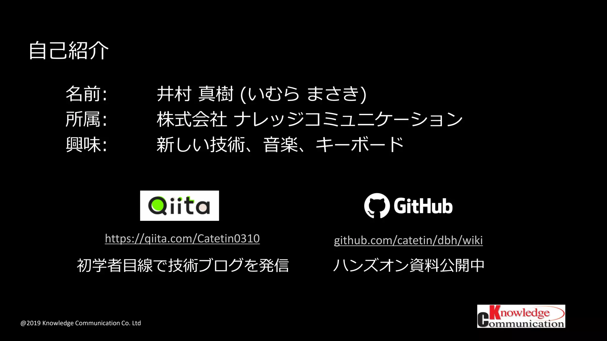 @2019 Knowledge Communication Co. Ltd
自己紹介
名前: 井村 真樹 (いむら まさき)
所属: 株式会社 ナレッジコミュニケーション
興味: 新しい技術、音楽、キーボード
初学者目線で技術ブログを発信
https://qiita.com/Catetin0310 github.com/catetin/dbh/wiki
ハンズオン資料公開中
 