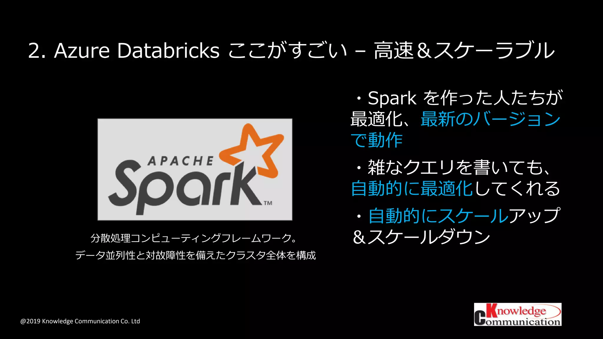 @2019 Knowledge Communication Co. Ltd
2. Azure Databricks ここがすごい – 高速＆スケーラブル
・Spark を作った人たちが
最適化、最新のバージョン
で動作
・雑なクエリを書いても、
自動的に最適化してくれる
・自動的にスケールアップ
＆スケールダウン分散処理コンピューティングフレームワーク。
データ並列性と対故障性を備えたクラスタ全体を構成
 