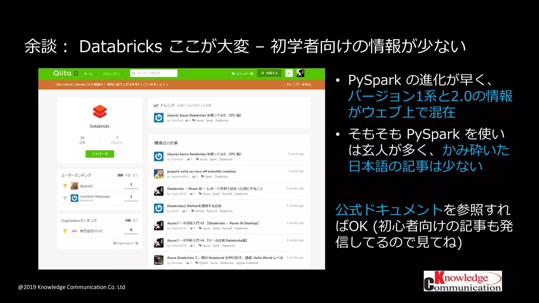 @2019 Knowledge Communication Co. Ltd
余談： Databricks ここが大変 – 初学者向けの情報が少ない
• PySpark の進化が早く、
バージョン1系と2.0の情報
がウェブ上で混在
• そもそも PySpark を使い
は玄人が多く、かみ砕いた
日本語の記事は少ない
公式ドキュメントを参照すれ
ばOK (初心者向けの記事も発
信してるので見てね)
 