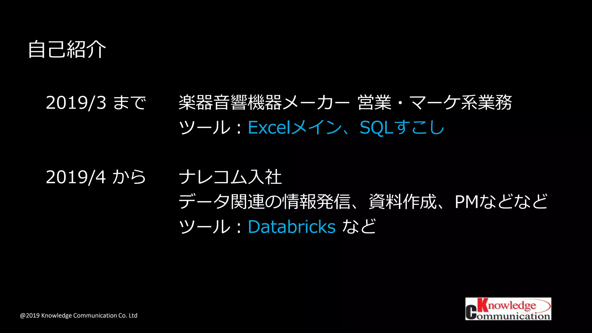 @2019 Knowledge Communication Co. Ltd
自己紹介
2019/3 まで 楽器音響機器メーカー 営業・マーケ系業務
ツール：Excelメイン、SQLすこし
2019/4 から ナレコム入社
データ関連の情報発信、資料作成、PMなどなど
ツール：Databricks など
 