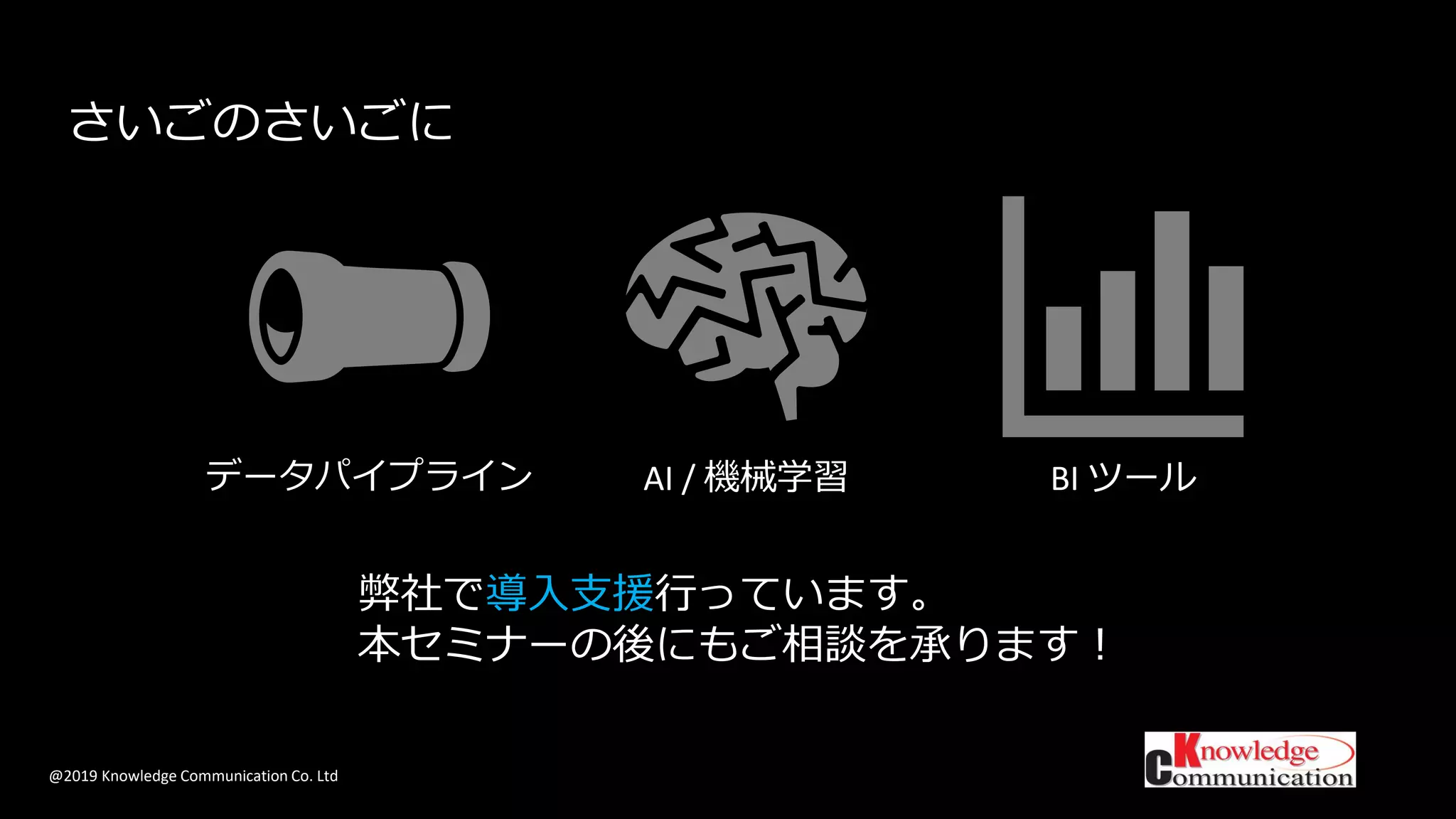 @2019 Knowledge Communication Co. Ltd
さいごのさいごに
データパイプライン AI / 機械学習 BI ツール
弊社で導入支援行っています。
本セミナーの後にもご相談を承ります！
 