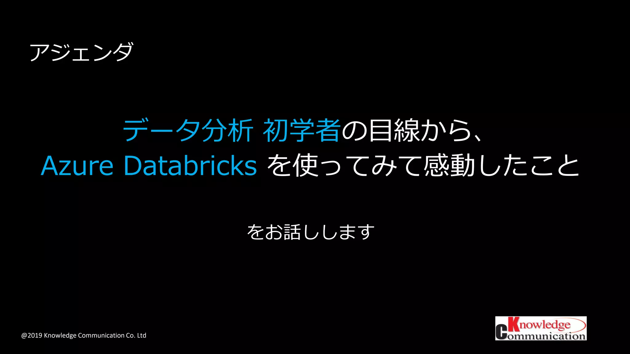 @2019 Knowledge Communication Co. Ltd
データ分析 初学者の目線から、
Azure Databricks を使ってみて感動したこと
をお話しします
アジェンダ
 