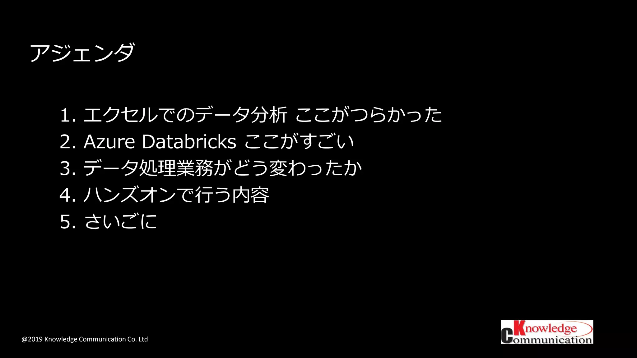 @2019 Knowledge Communication Co. Ltd
アジェンダ
1. エクセルでのデータ分析 ここがつらかった
2. Azure Databricks ここがすごい
3. データ処理業務がどう変わったか
4. ハンズオンで行う内容
5. さいごに
 