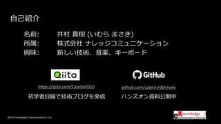 @2019 Knowledge Communication Co. Ltd
自己紹介
名前: 井村 真樹 (いむら まさき)
所属: 株式会社 ナレッジコミュニケーション
興味: 新しい技術、音楽、キーボード
初学者目線で技術ブログを発信
https://qiita.com/Catetin0310 github.com/catetin/dbh/wiki
ハンズオン資料公開中
 