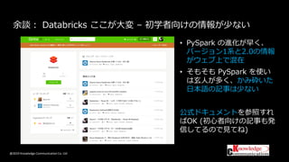 @2019 Knowledge Communication Co. Ltd
余談： Databricks ここが大変 – 初学者向けの情報が少ない
• PySpark の進化が早く、
バージョン1系と2.0の情報
がウェブ上で混在
• そもそも PySpark を使い
は玄人が多く、かみ砕いた
日本語の記事は少ない
公式ドキュメントを参照すれ
ばOK (初心者向けの記事も発
信してるので見てね)
 