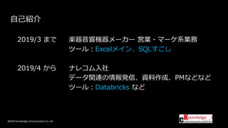 @2019 Knowledge Communication Co. Ltd
自己紹介
2019/3 まで 楽器音響機器メーカー 営業・マーケ系業務
ツール：Excelメイン、SQLすこし
2019/4 から ナレコム入社
データ関連の情報発信、資料作成、PMなどなど
ツール：Databricks など
 
