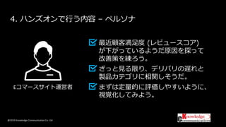 @2019 Knowledge Communication Co. Ltd
4. ハンズオンで行う内容 – ペルソナ
最近顧客満足度 (レビュースコア)
が下がっているようだ原因を探って
改善策を練ろう。
ざっと見る限り、デリバリの遅れと
製品カテゴリに相関しそうだ。
まずは定量的に評価しやすいように、
視覚化してみよう。
Eコマースサイト運営者
 