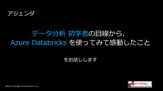 @2019 Knowledge Communication Co. Ltd
データ分析 初学者の目線から、
Azure Databricks を使ってみて感動したこと
をお話しします
アジェンダ
 
