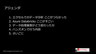 @2019 Knowledge Communication Co. Ltd
アジェンダ
1. エクセルでのデータ分析 ここがつらかった
2. Azure Databricks ここがすごい
3. データ処理業務がどう変わったか
4. ハンズオンで行う内容
5. さいごに
 