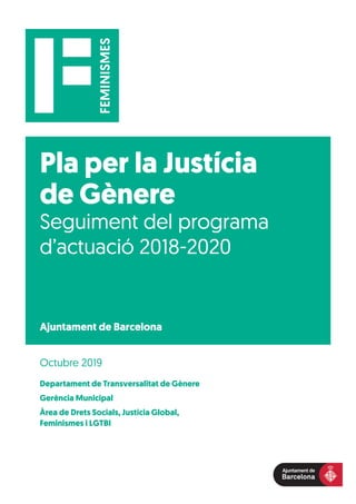 Pla per la Justícia
de Gènere
Seguiment del programa
d’actuació 2018-2020
Departament de Transversalitat de Gènere
Gerència Municipal
Àrea de Drets Socials, Justícia Global,
Feminismes i LGTBI
Octubre 2019
Ajuntament de Barcelona
 