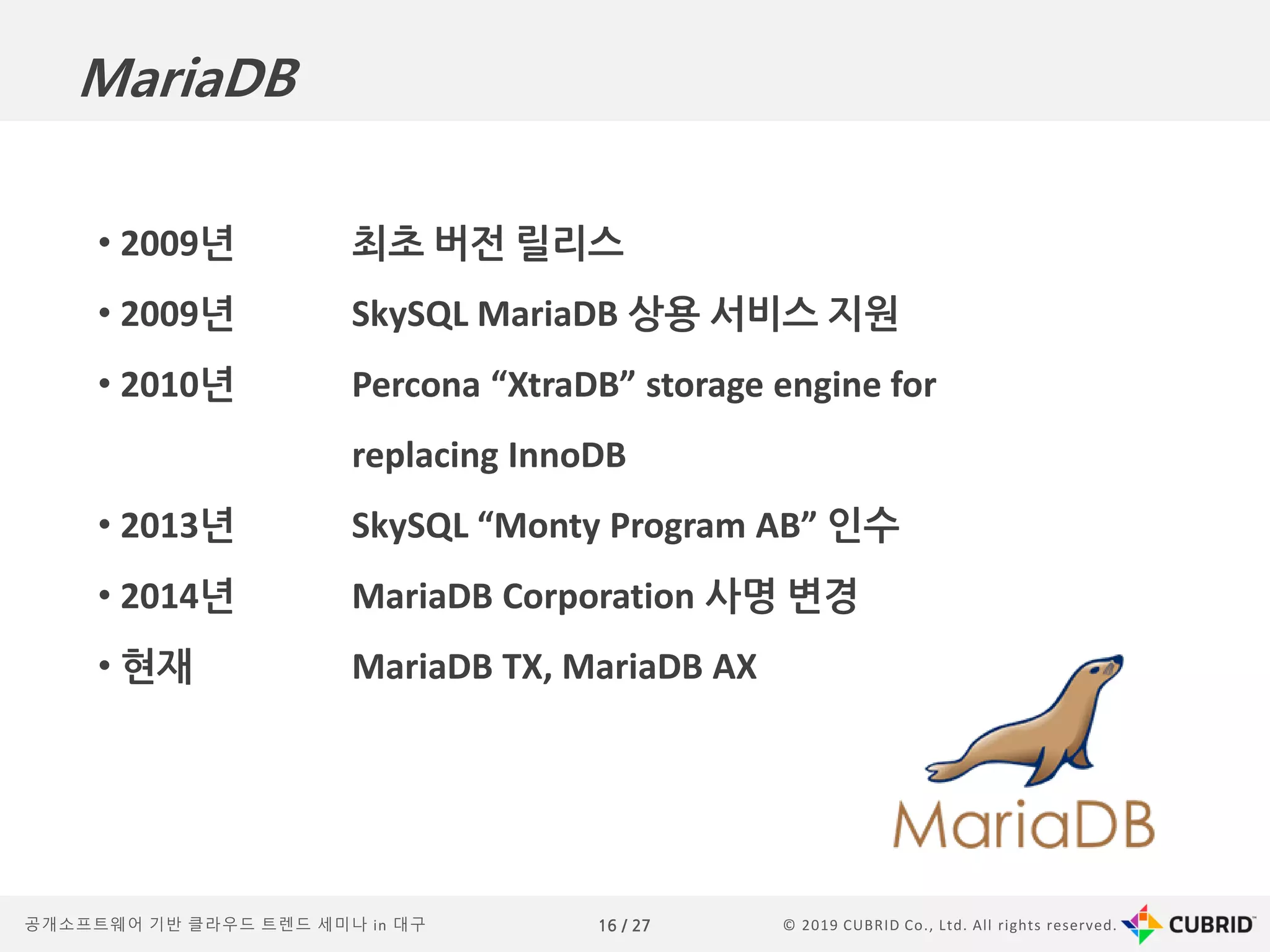 © 2019 CUBRID Co., Ltd. All rights reserved.16 / 27공개소프트웨어 기반 클라우드 트렌드 세미나 in 대구
• 2009년 최초 버전 릴리스
• 2009년 SkySQL MariaDB 상용 서비스 지원
• 2010년 Percona “XtraDB” storage engine for
replacing InnoDB
• 2013년 SkySQL “Monty Program AB” 인수
• 2014년 MariaDB Corporation 사명 변경
• 현재 MariaDB TX, MariaDB AX
MariaDB
 