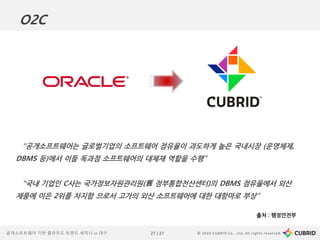© 2019 CUBRID Co., Ltd. All rights reserved.27 / 27공개소프트웨어 기반 클라우드 트렌드 세미나 in 대구
“공개소프트웨어는 글로벌기업의 소프트웨어 점유율이 과도하게 높은 국내시장 (운영체제,
DBMS 등)에서 이들 독과점 소프트웨어의 대체재 역할을 수행”
“국내 기업인 C사는 국가정보자원관리원(舊 정부통합전산센터)의 DBMS 점유율에서 외산
제품에 이은 2위를 차지함 으로서 고가의 외산 소프트웨어에 대한 대항마로 부상”
출처 : 행정안전부
O2C
 