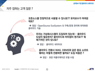 2
공개SW기반클라우드네이티브
Copyright ⓒ (주)넷케이티아이 2019. All Rights Reserved
오픈소스를 안정적으로 사용할 수 있나요?? 유지보수가 어려운
데요?
 정답 : OpenSource EcoSystem & 구축/운영 관리에 최적화된
클라우드 기술
클라우드 전환시 WAS, DBMS와 같은 중요 소프트
웨어는 어떻게 전환하면 될까요? 도입 비용은 ?
 정답 : 표준 어플리케이션 모델 수립
우리는 가상화시스템이 도입되어 있는데… 클라우드
도입이 필요한지? 클라우드와 차이점이 뭔가요?? 뭐
획기적인 것이 있나요?
 정답 : 클라우드 네이티브
??
 