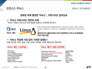 6
공개SW기반클라우드네이티브
Copyright ⓒ (주)넷케이티아이 2019. All Rights Reserved
오픈소스 그리고 클라우드
컴퓨팅 세계 평정한 '리눅스'...커뮤니티도 살아있네
리눅스재단에 따르면 퍼블릭 클라우드 워크로드의 90%, 세계 스마트폰
의 82%, 임베디드 기기의 62%, 슈퍼컴퓨터 시장의 99%가 리눅스로 작
동
클라우드와 사물인터넷(IoT)이 부상하면서 리눅스의 존재감은
더욱 커질 전망
☞ 리눅스 커널에 가장 많이 기여한 업체는?
인텔, 레드햇, IBM, 삼성, 구글, AMD, 오라클, ARM, 페이스북, 엔비디아
•Linux.com
•Linux Videos
•Linux Developer Network
•Training and Certification
•Linux Standard Base
•Carrier Grade Linux
•OpenPrinting
•Patent Commons Project
•Automotive Grade Linux
•Cloud Native Computing Foundation
•Code Aurora Forum
•Core Infrastructure Initiative
•FOSSBazaar
•MeeGo
•Open Virtualization Alliance (OVA)
•OpenDaylight
•ONOS
•IO Visor
•OpenMama
•Tizen
•Xen Project
•Yocto Project
•Zephyr
리눅스 재단 > 프로젝트 리눅스 재단 > 협업 프로젝트
리눅스 재단
☞ 리눅스 커뮤니티는 여전히 건재
"리눅스 커널은 가장 크고 가장 성공한 오픈소스 프로젝트 중 하나“
 