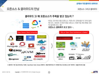 7
공개SW기반클라우드네이티브
Copyright ⓒ (주)넷케이티아이 2019. All Rights Reserved
클라우드 >> 왜 오픈소스가 주목을 받고 있는지 ?
오픈 커뮤니티
(Ecosystem)
지적 재산권
오픈소스
오픈 표준
다양한 이식성 오픈 API
Open Source Cloud Computing Why an Open Cloud Architecture is Better?
※ 클라우드 기반 기술 (KVM/Xen 가상화 , OpenStack, PaaS, Docker 컨테이너 , 하둡 빅데이터 등 ) 이 데부분 리눅스 및 오픈소스 SW 기반이며 , 기술을 주도하고 있음
오픈소스 그리고 클라우드
MS는 2018년 6월 오픈소스 커뮤니티 깃허브를 약 75억 달러
에 인수, IBM은 218년10월 오픈소스 전문기업 레드햇을 330
억 달러에 인수, 왜?
오픈소스 생태계가 오고 있다….
 
