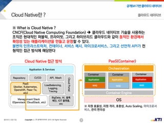 9
공개SW기반클라우드네이티브
Copyright ⓒ (주)넷케이티아이 2019. All Rights Reserved
※ What is Cloud Native ?
CNCF(Cloud Native Computing Foundation)  클라우드 네이티브 기술을 사용하는
조직은 현대적인 퍼블릭, 프라이빗, 그리고 하이브리드 클라우드와 같이 동적인 환경에서
확장성 있는 애플리케이션을 만들고 운영할 수 있다.
불변의 인프라스트럭처, 컨테이너, 서비스 메시, 마이크로서비스, 그리고 선언적 API가 전
형적인 접근 방식에 해당한다
클라우드 네이티브
 